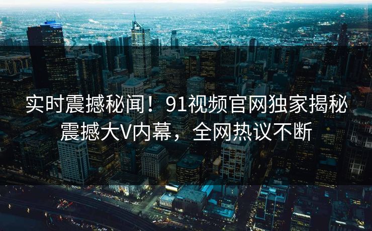 实时震撼秘闻！91视频官网独家揭秘震撼大V内幕，全网热议不断