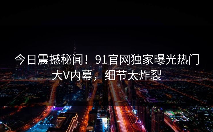 今日震撼秘闻！91官网独家曝光热门大V内幕，细节太炸裂