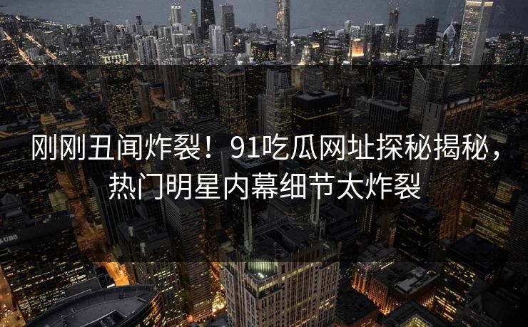 刚刚丑闻炸裂！91吃瓜网址探秘揭秘，热门明星内幕细节太炸裂
