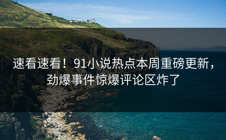 速看速看！91小说热点本周重磅更新，劲爆事件惊爆评论区炸了