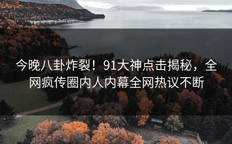 今晚八卦炸裂！91大神点击揭秘，全网疯传圈内人内幕全网热议不断