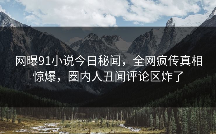 网曝91小说今日秘闻，全网疯传真相惊爆，圈内人丑闻评论区炸了  第1张