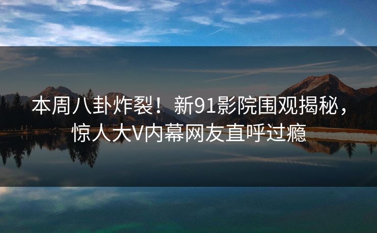 本周八卦炸裂！新91影院围观揭秘，惊人大V内幕网友直呼过瘾
