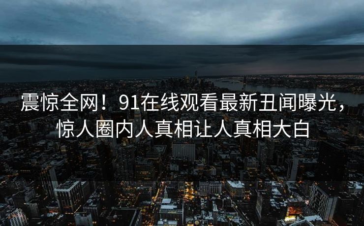 震惊全网！91在线观看最新丑闻曝光，惊人圈内人真相让人真相大白