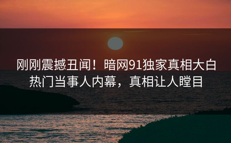 刚刚震撼丑闻！暗网91独家真相大白热门当事人内幕，真相让人瞠目