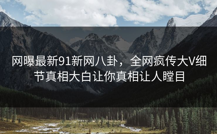 网曝最新91新网八卦，全网疯传大V细节真相大白让你真相让人瞠目