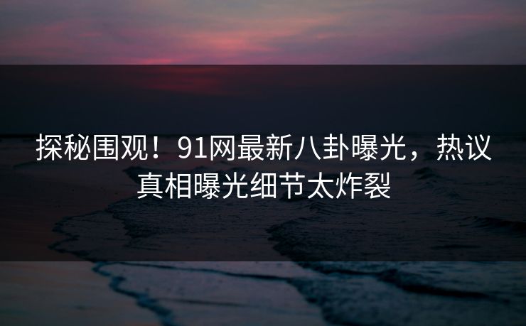 探秘围观！91网最新八卦曝光，热议真相曝光细节太炸裂