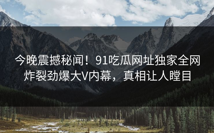 今晚震撼秘闻！91吃瓜网址独家全网炸裂劲爆大V内幕，真相让人瞠目