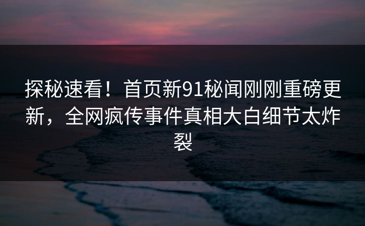 探秘速看！首页新91秘闻刚刚重磅更新，全网疯传事件真相大白细节太炸裂