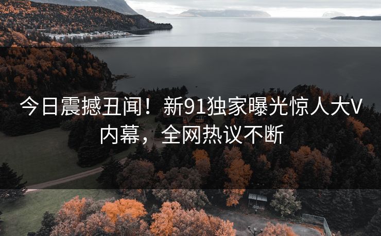 今日震撼丑闻！新91独家曝光惊人大V内幕，全网热议不断