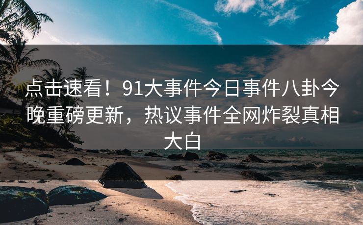点击速看！91大事件今日事件八卦今晚重磅更新，热议事件全网炸裂真相大白