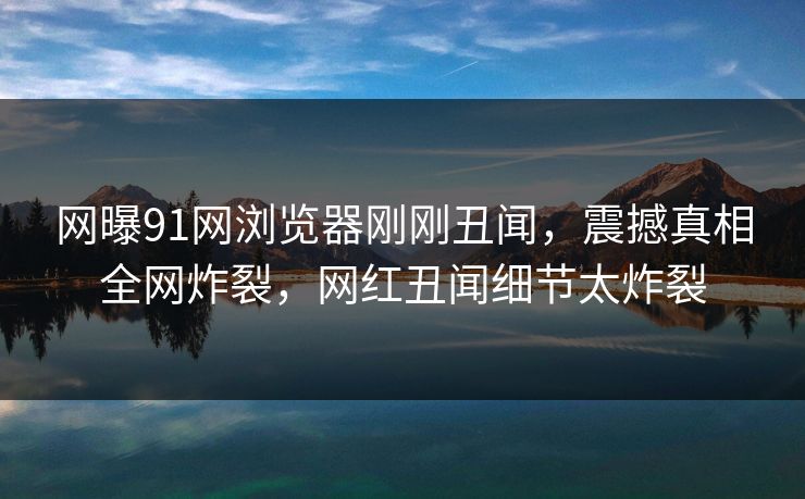 网曝91网浏览器刚刚丑闻，震撼真相全网炸裂，网红丑闻细节太炸裂