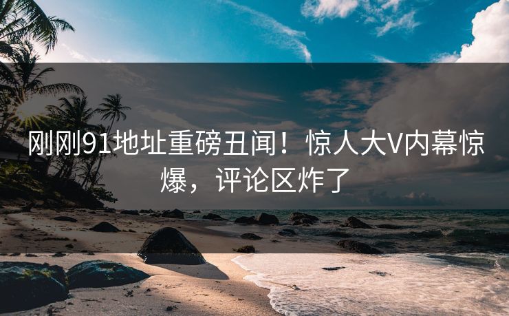 刚刚91地址重磅丑闻！惊人大V内幕惊爆，评论区炸了