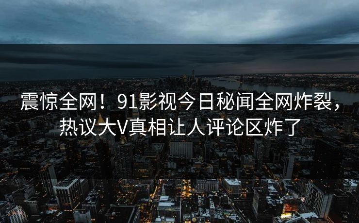 震惊全网！91影视今日秘闻全网炸裂，热议大V真相让人评论区炸了
