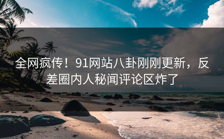全网疯传！91网站八卦刚刚更新，反差圈内人秘闻评论区炸了