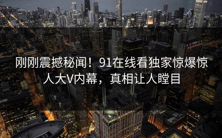 刚刚震撼秘闻！91在线看独家惊爆惊人大V内幕，真相让人瞠目