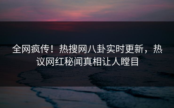 全网疯传！热搜网八卦实时更新，热议网红秘闻真相让人瞠目