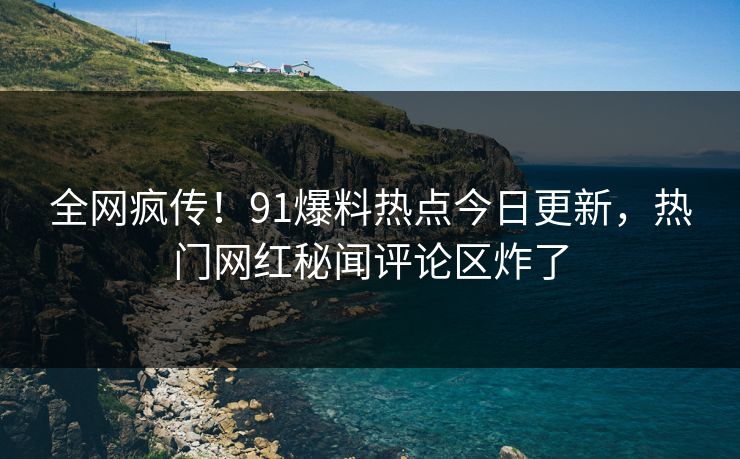 全网疯传！91爆料热点今日更新，热门网红秘闻评论区炸了