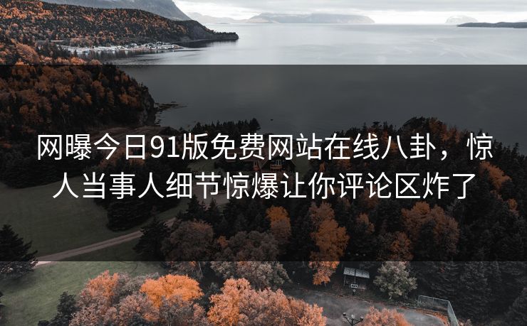 网曝今日91版免费网站在线八卦，惊人当事人细节惊爆让你评论区炸了