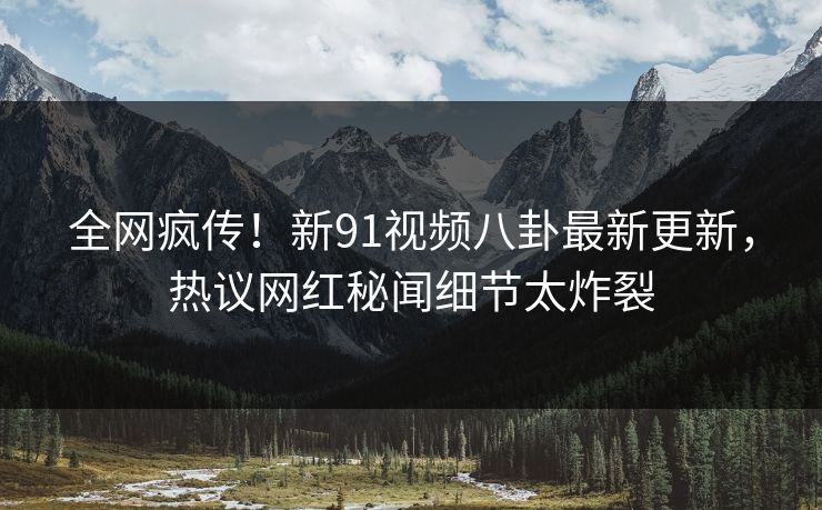 全网疯传！新91视频八卦最新更新，热议网红秘闻细节太炸裂