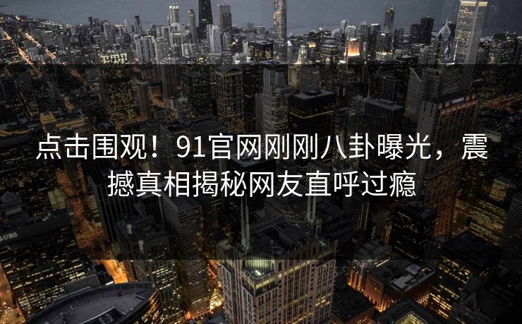 点击围观！91官网刚刚八卦曝光，震撼真相揭秘网友直呼过瘾