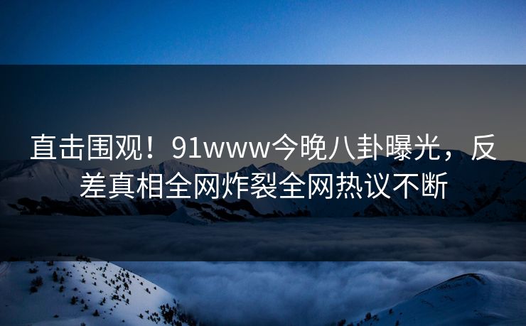 直击围观！91www今晚八卦曝光，反差真相全网炸裂全网热议不断
