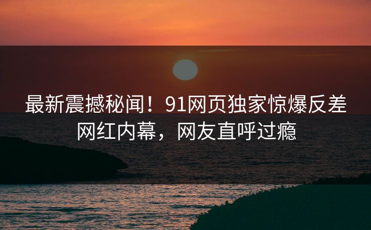 最新震撼秘闻！91网页独家惊爆反差网红内幕，网友直呼过瘾  第1张