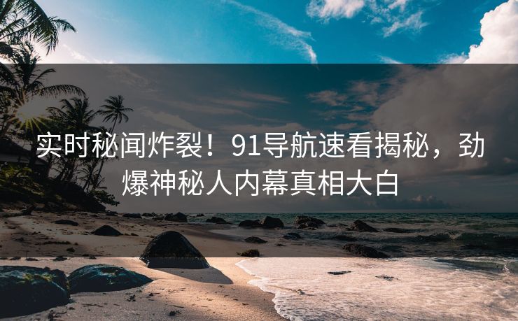 实时秘闻炸裂！91导航速看揭秘，劲爆神秘人内幕真相大白