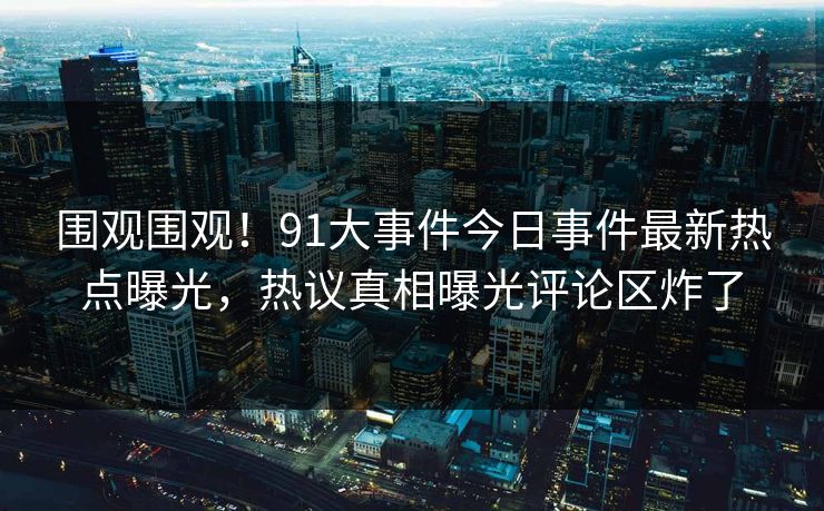 围观围观！91大事件今日事件最新热点曝光，热议真相曝光评论区炸了  第1张