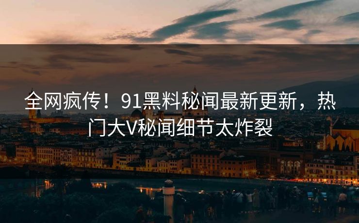 全网疯传！91黑料秘闻最新更新，热门大V秘闻细节太炸裂