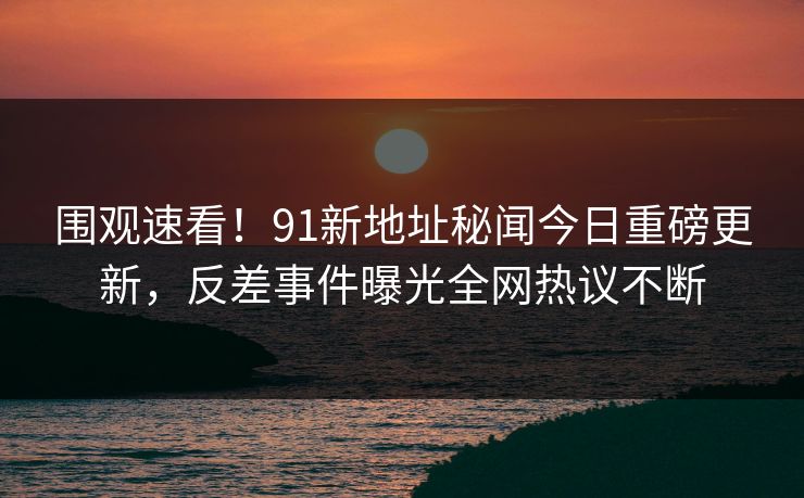 围观速看！91新地址秘闻今日重磅更新，反差事件曝光全网热议不断  第1张
