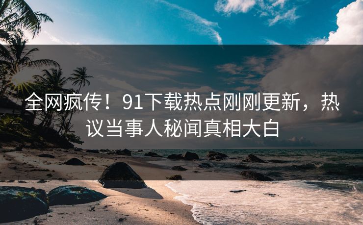全网疯传！91下载热点刚刚更新，热议当事人秘闻真相大白