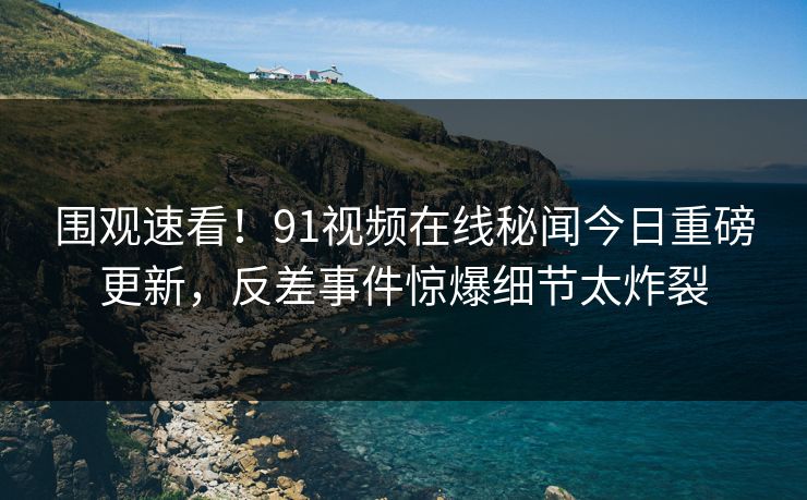 围观速看！91视频在线秘闻今日重磅更新，反差事件惊爆细节太炸裂  第1张