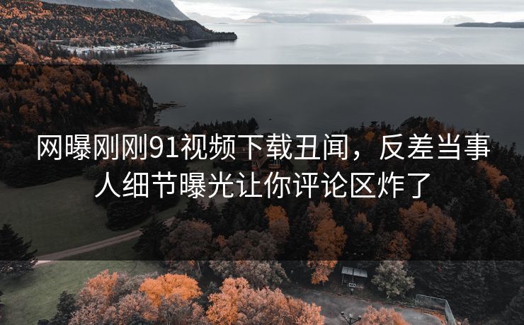 网曝刚刚91视频下载丑闻，反差当事人细节曝光让你评论区炸了