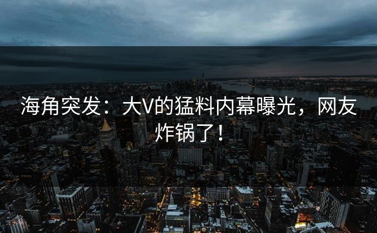 海角突发：大V的猛料内幕曝光，网友炸锅了！  第1张