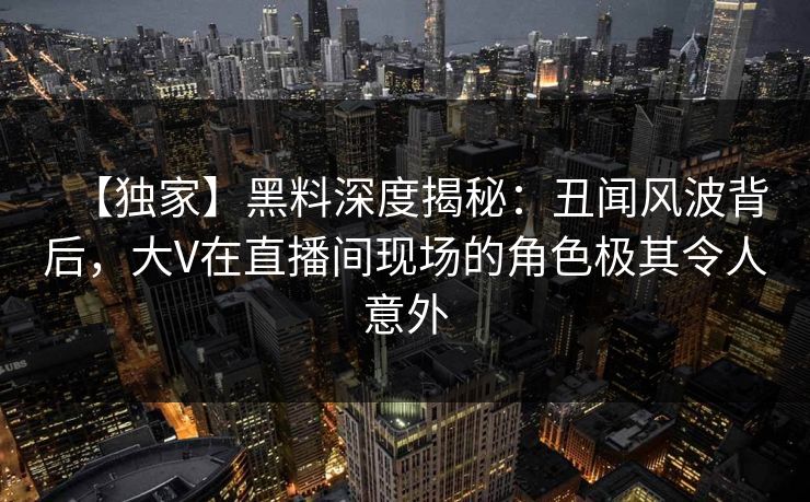 【独家】黑料深度揭秘：丑闻风波背后，大V在直播间现场的角色极其令人意外