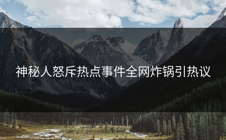 神秘人怒斥热点事件全网炸锅引热议