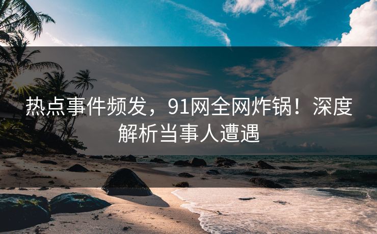 热点事件频发，91网全网炸锅！深度解析当事人遭遇  第1张