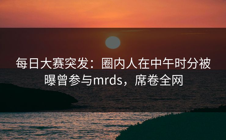 每日大赛突发：圈内人在中午时分被曝曾参与mrds，席卷全网