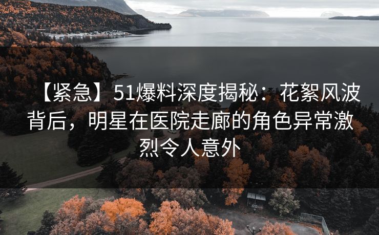 【紧急】51爆料深度揭秘：花絮风波背后，明星在医院走廊的角色异常激烈令人意外