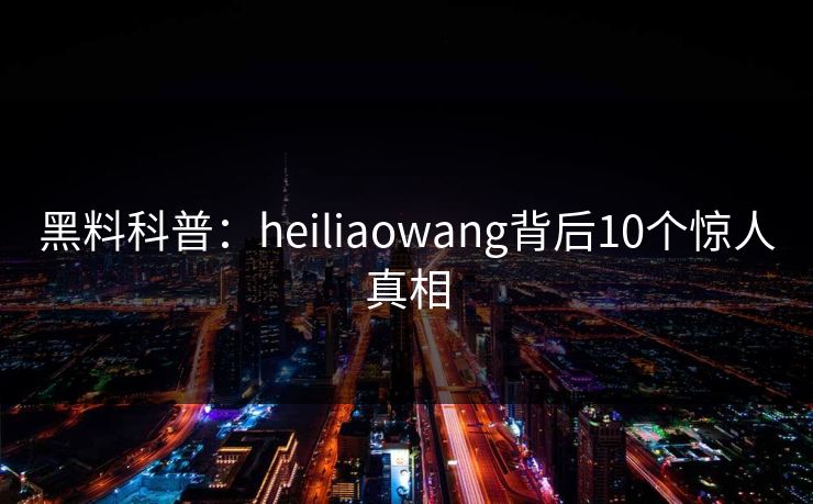 黑料科普：heiliaowang背后10个惊人真相