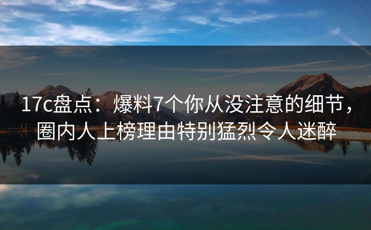 17c盘点：爆料7个你从没注意的细节，圈内人上榜理由特别猛烈令人迷醉
