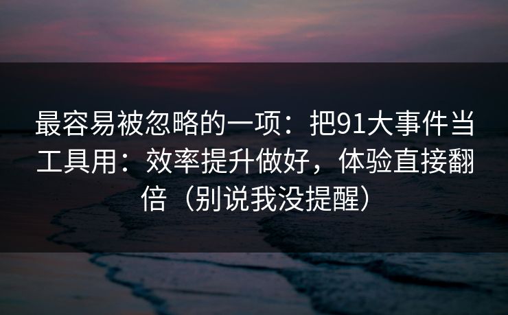 最容易被忽略的一项：把91大事件当工具用：效率提升做好，体验直接翻倍（别说我没提醒）  第1张