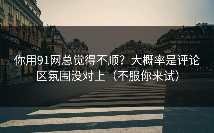 你用91网总觉得不顺？大概率是评论区氛围没对上（不服你来试）  第1张