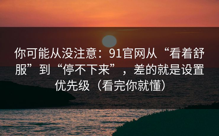 你可能从没注意：91官网从“看着舒服”到“停不下来”，差的就是设置优先级（看完你就懂）