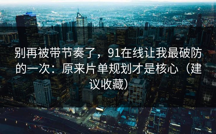 别再被带节奏了，91在线让我最破防的一次：原来片单规划才是核心（建议收藏）