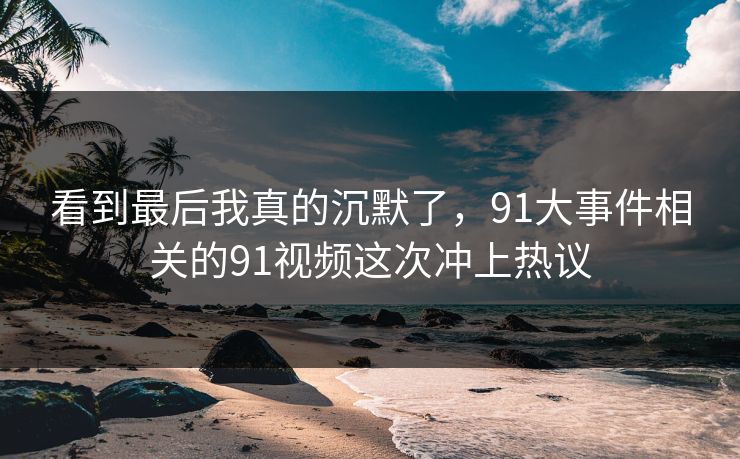 看到最后我真的沉默了，91大事件相关的91视频这次冲上热议