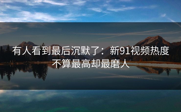 有人看到最后沉默了：新91视频热度不算最高却最磨人